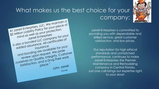 What makes us the best choice for your
company:
Jarrell Enterprises is committed to
providing you with dependable and
skilled service, great customer
satisfaction, and low prices.
Our reputation for high ethical
standards and unmatched
performance, continues to make
Jarrell Enterprises the Premier
Maintenance and Remodeling
company in Central Florida.
Just one call brings our expertise right
to your door!
 