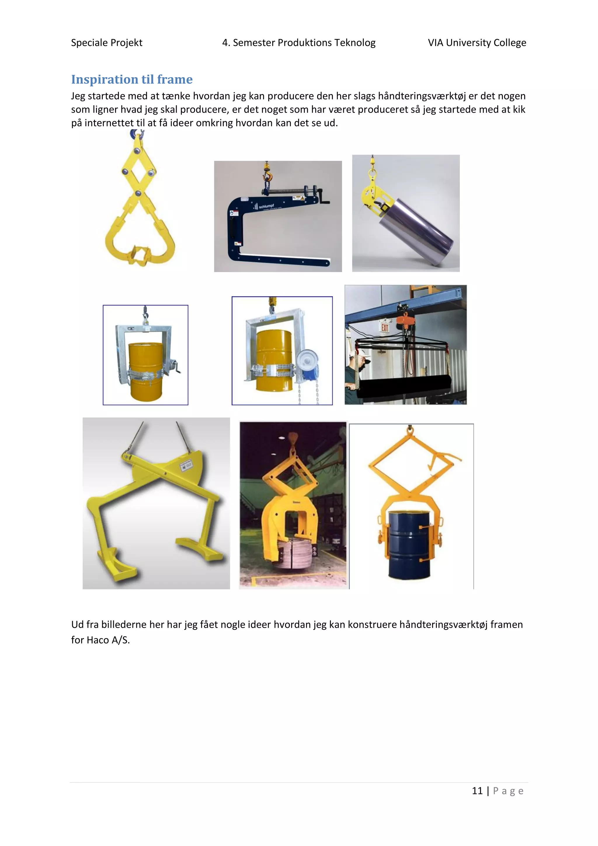 Speciale Projekt 4. Semester Produktions Teknolog VIA University College
11 | P a g e
Inspiration til frame
Jeg startede med at tænke hvordan jeg kan producere den her slags håndteringsværktøj er det nogen
som ligner hvad jeg skal producere, er det noget som har været produceret så jeg startede med at kik
på internettet til at få ideer omkring hvordan kan det se ud.
Ud fra billederne her har jeg fået nogle ideer hvordan jeg kan konstruere håndteringsværktøj framen
for Haco A/S.
 