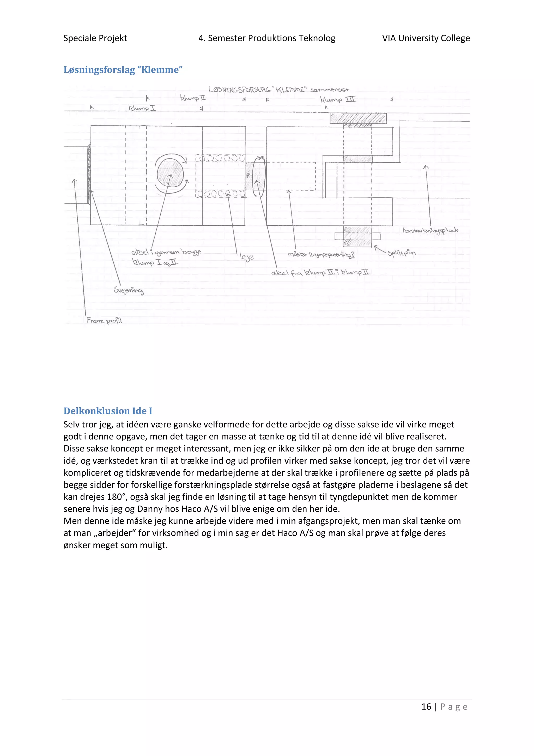 Speciale Projekt 4. Semester Produktions Teknolog VIA University College
16 | P a g e
Løsningsforslag ”Klemme”
Delkonklusion Ide I
Selv tror jeg, at idéen være ganske velformede for dette arbejde og disse sakse ide vil virke meget
godt i denne opgave, men det tager en masse at tænke og tid til at denne idé vil blive realiseret.
Disse sakse koncept er meget interessant, men jeg er ikke sikker på om den ide at bruge den samme
idé, og værkstedet kran til at trække ind og ud profilen virker med sakse koncept, jeg tror det vil være
kompliceret og tidskrævende for medarbejderne at der skal trække i profilenere og sætte på plads på
begge sidder for forskellige forstærkningsplade størrelse også at fastgøre pladerne i beslagene så det
kan drejes 180°, også skal jeg finde en løsning til at tage hensyn til tyngdepunktet men de kommer
senere hvis jeg og Danny hos Haco A/S vil blive enige om den her ide.
Men denne ide måske jeg kunne arbejde videre med i min afgangsprojekt, men man skal tænke om
at man „arbejder“ for virksomhed og i min sag er det Haco A/S og man skal prøve at følge deres
ønsker meget som muligt.
 