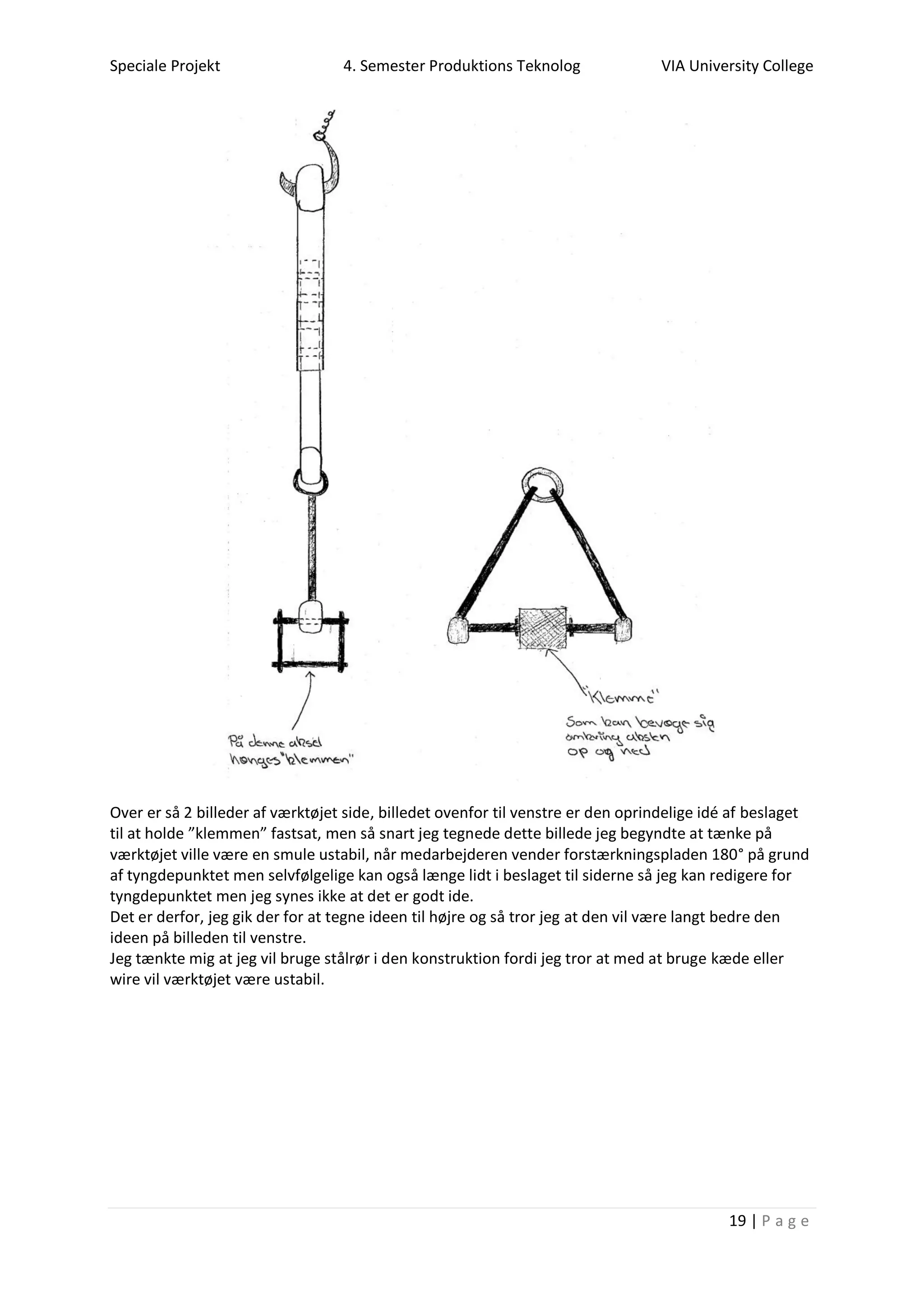 Speciale Projekt 4. Semester Produktions Teknolog VIA University College
19 | P a g e
Over er så 2 billeder af værktøjet side, billedet ovenfor til venstre er den oprindelige idé af beslaget
til at holde ”klemmen” fastsat, men så snart jeg tegnede dette billede jeg begyndte at tænke på
værktøjet ville være en smule ustabil, når medarbejderen vender forstærkningspladen 180° på grund
af tyngdepunktet men selvfølgelige kan også længe lidt i beslaget til siderne så jeg kan redigere for
tyngdepunktet men jeg synes ikke at det er godt ide.
Det er derfor, jeg gik der for at tegne ideen til højre og så tror jeg at den vil være langt bedre den
ideen på billeden til venstre.
Jeg tænkte mig at jeg vil bruge stålrør i den konstruktion fordi jeg tror at med at bruge kæde eller
wire vil værktøjet være ustabil.
 
