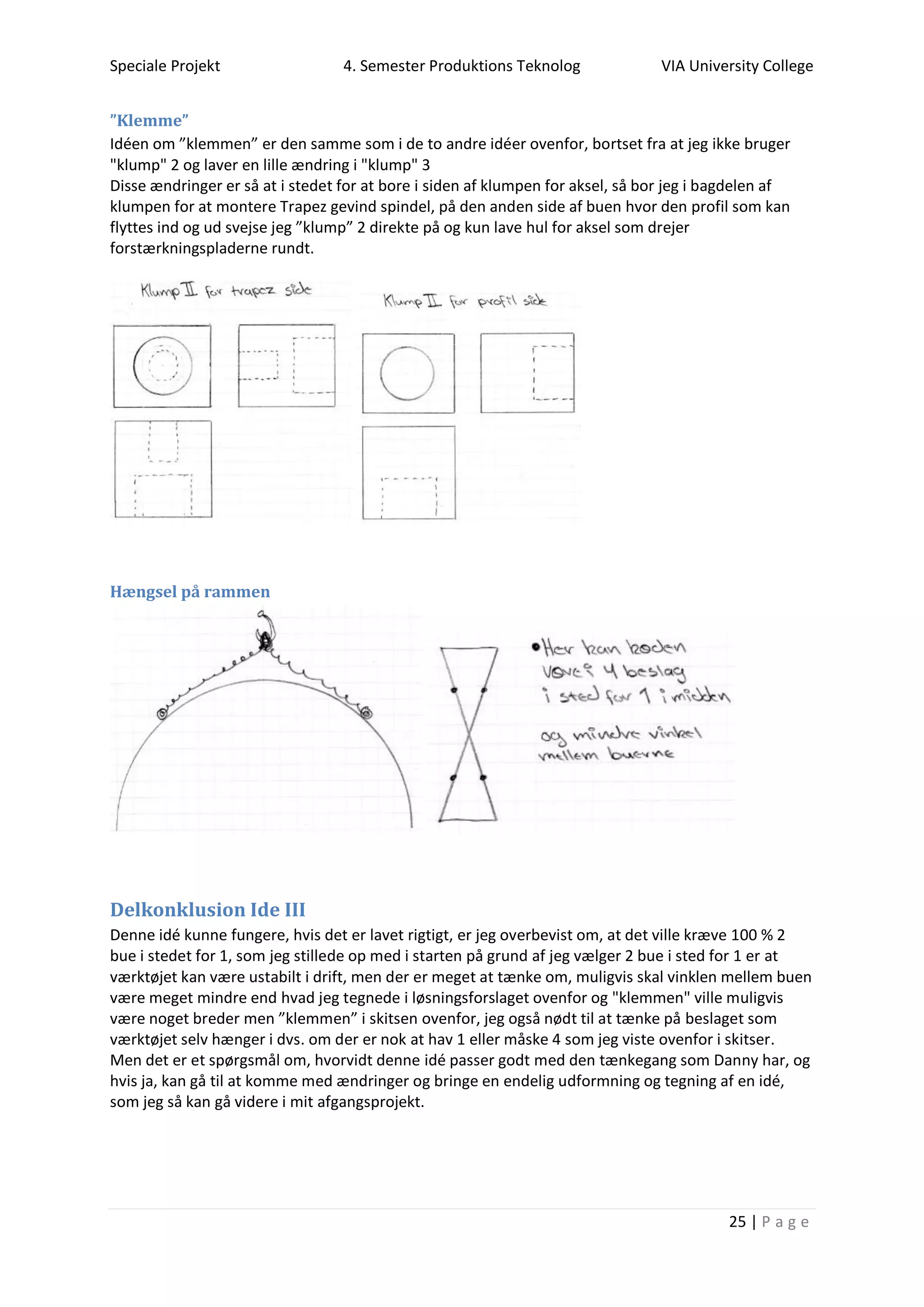 Speciale Projekt 4. Semester Produktions Teknolog VIA University College
25 | P a g e
”Klemme”
Idéen om ”klemmen” er den samme som i de to andre idéer ovenfor, bortset fra at jeg ikke bruger
"klump" 2 og laver en lille ændring i "klump" 3
Disse ændringer er så at i stedet for at bore i siden af klumpen for aksel, så bor jeg i bagdelen af
klumpen for at montere Trapez gevind spindel, på den anden side af buen hvor den profil som kan
flyttes ind og ud svejse jeg ”klump” 2 direkte på og kun lave hul for aksel som drejer
forstærkningspladerne rundt.
Hængsel på rammen
Delkonklusion Ide III
Denne idé kunne fungere, hvis det er lavet rigtigt, er jeg overbevist om, at det ville kræve 100 % 2
bue i stedet for 1, som jeg stillede op med i starten på grund af jeg vælger 2 bue i sted for 1 er at
værktøjet kan være ustabilt i drift, men der er meget at tænke om, muligvis skal vinklen mellem buen
være meget mindre end hvad jeg tegnede i løsningsforslaget ovenfor og "klemmen" ville muligvis
være noget breder men ”klemmen” i skitsen ovenfor, jeg også nødt til at tænke på beslaget som
værktøjet selv hænger i dvs. om der er nok at hav 1 eller måske 4 som jeg viste ovenfor i skitser.
Men det er et spørgsmål om, hvorvidt denne idé passer godt med den tænkegang som Danny har, og
hvis ja, kan gå til at komme med ændringer og bringe en endelig udformning og tegning af en idé,
som jeg så kan gå videre i mit afgangsprojekt.
 