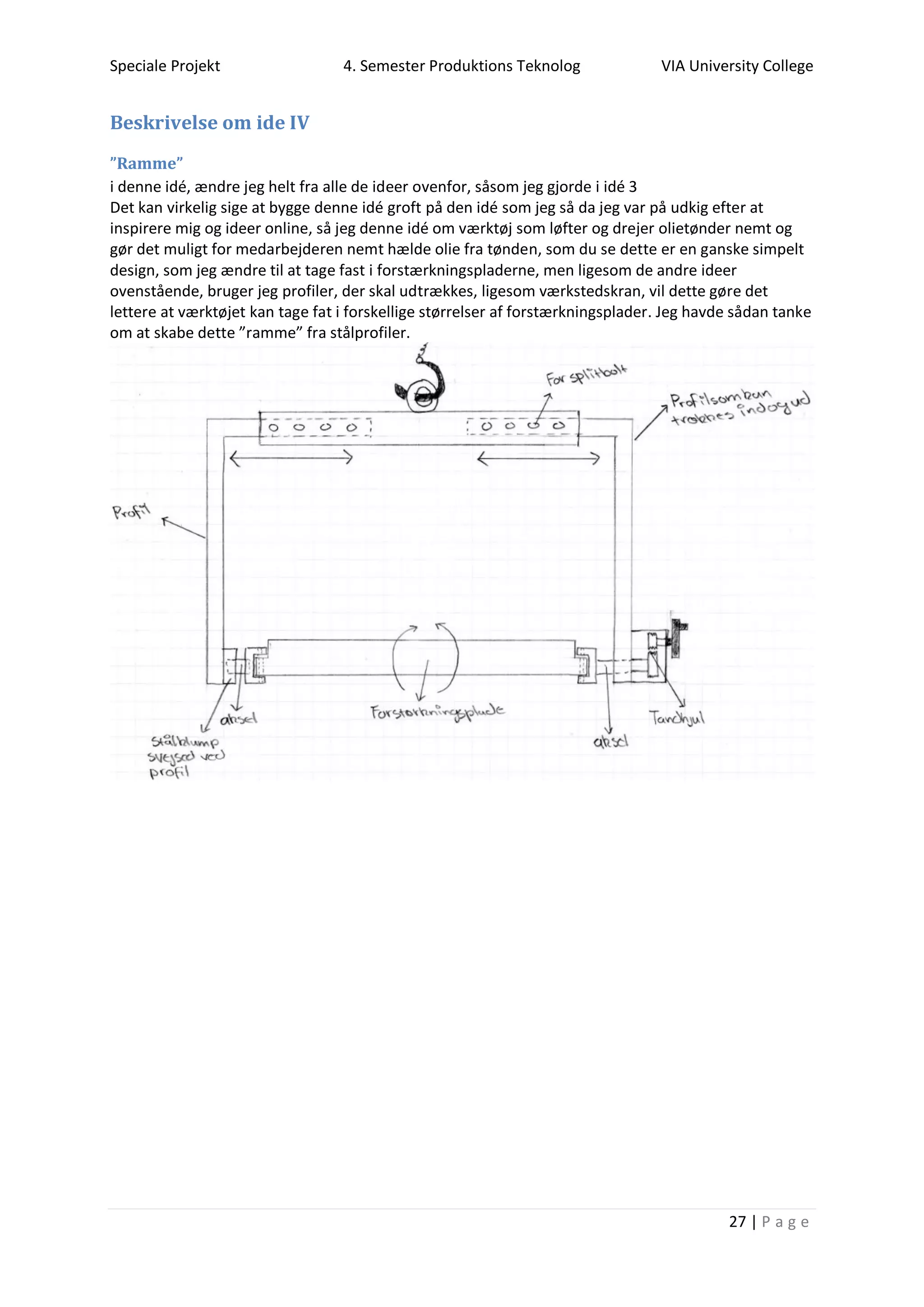 Speciale Projekt 4. Semester Produktions Teknolog VIA University College
27 | P a g e
Beskrivelse om ide IV
”Ramme”
i denne idé, ændre jeg helt fra alle de ideer ovenfor, såsom jeg gjorde i idé 3
Det kan virkelig sige at bygge denne idé groft på den idé som jeg så da jeg var på udkig efter at
inspirere mig og ideer online, så jeg denne idé om værktøj som løfter og drejer olietønder nemt og
gør det muligt for medarbejderen nemt hælde olie fra tønden, som du se dette er en ganske simpelt
design, som jeg ændre til at tage fast i forstærkningspladerne, men ligesom de andre ideer
ovenstående, bruger jeg profiler, der skal udtrækkes, ligesom værkstedskran, vil dette gøre det
lettere at værktøjet kan tage fat i forskellige størrelser af forstærkningsplader. Jeg havde sådan tanke
om at skabe dette ”ramme” fra stålprofiler.
 