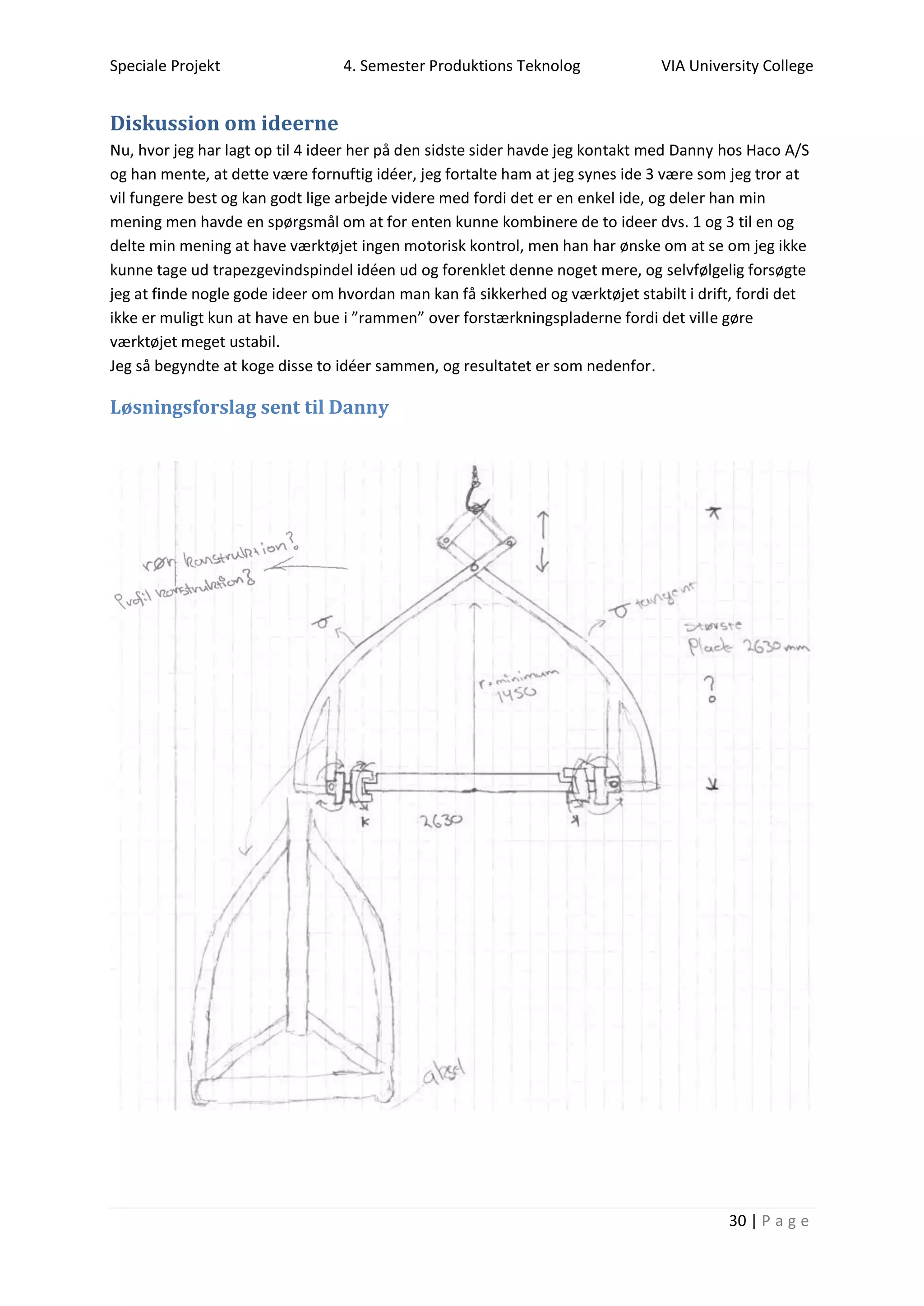 Speciale Projekt 4. Semester Produktions Teknolog VIA University College
30 | P a g e
Diskussion om ideerne
Nu, hvor jeg har lagt op til 4 ideer her på den sidste sider havde jeg kontakt med Danny hos Haco A/S
og han mente, at dette være fornuftig idéer, jeg fortalte ham at jeg synes ide 3 være som jeg tror at
vil fungere best og kan godt lige arbejde videre med fordi det er en enkel ide, og deler han min
mening men havde en spørgsmål om at for enten kunne kombinere de to ideer dvs. 1 og 3 til en og
delte min mening at have værktøjet ingen motorisk kontrol, men han har ønske om at se om jeg ikke
kunne tage ud trapezgevindspindel idéen ud og forenklet denne noget mere, og selvfølgelig forsøgte
jeg at finde nogle gode ideer om hvordan man kan få sikkerhed og værktøjet stabilt i drift, fordi det
ikke er muligt kun at have en bue i ”rammen” over forstærkningspladerne fordi det ville gøre
værktøjet meget ustabil.
Jeg så begyndte at koge disse to idéer sammen, og resultatet er som nedenfor.
Løsningsforslag sent til Danny
 