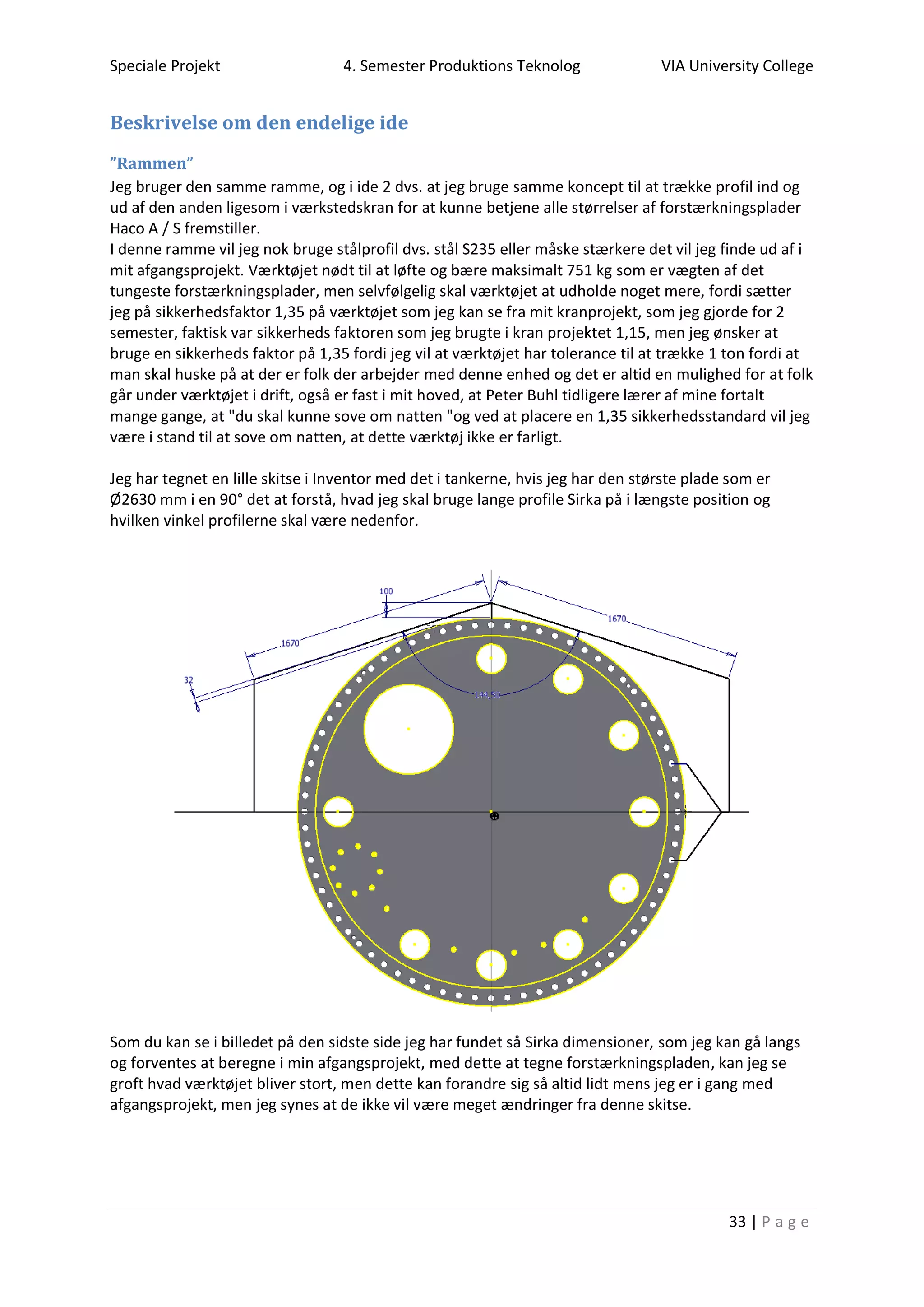 Speciale Projekt 4. Semester Produktions Teknolog VIA University College
33 | P a g e
Beskrivelse om den endelige ide
”Rammen”
Jeg bruger den samme ramme, og i ide 2 dvs. at jeg bruge samme koncept til at trække profil ind og
ud af den anden ligesom i værkstedskran for at kunne betjene alle størrelser af forstærkningsplader
Haco A / S fremstiller.
I denne ramme vil jeg nok bruge stålprofil dvs. stål S235 eller måske stærkere det vil jeg finde ud af i
mit afgangsprojekt. Værktøjet nødt til at løfte og bære maksimalt 751 kg som er vægten af det
tungeste forstærkningsplader, men selvfølgelig skal værktøjet at udholde noget mere, fordi sætter
jeg på sikkerhedsfaktor 1,35 på værktøjet som jeg kan se fra mit kranprojekt, som jeg gjorde for 2
semester, faktisk var sikkerheds faktoren som jeg brugte i kran projektet 1,15, men jeg ønsker at
bruge en sikkerheds faktor på 1,35 fordi jeg vil at værktøjet har tolerance til at trække 1 ton fordi at
man skal huske på at der er folk der arbejder med denne enhed og det er altid en mulighed for at folk
går under værktøjet i drift, også er fast i mit hoved, at Peter Buhl tidligere lærer af mine fortalt
mange gange, at "du skal kunne sove om natten "og ved at placere en 1,35 sikkerhedsstandard vil jeg
være i stand til at sove om natten, at dette værktøj ikke er farligt.
Jeg har tegnet en lille skitse i Inventor med det i tankerne, hvis jeg har den største plade som er
Ø2630 mm i en 90° det at forstå, hvad jeg skal bruge lange profile Sirka på i længste position og
hvilken vinkel profilerne skal være nedenfor.
Som du kan se i billedet på den sidste side jeg har fundet så Sirka dimensioner, som jeg kan gå langs
og forventes at beregne i min afgangsprojekt, med dette at tegne forstærkningspladen, kan jeg se
groft hvad værktøjet bliver stort, men dette kan forandre sig så altid lidt mens jeg er i gang med
afgangsprojekt, men jeg synes at de ikke vil være meget ændringer fra denne skitse.
 