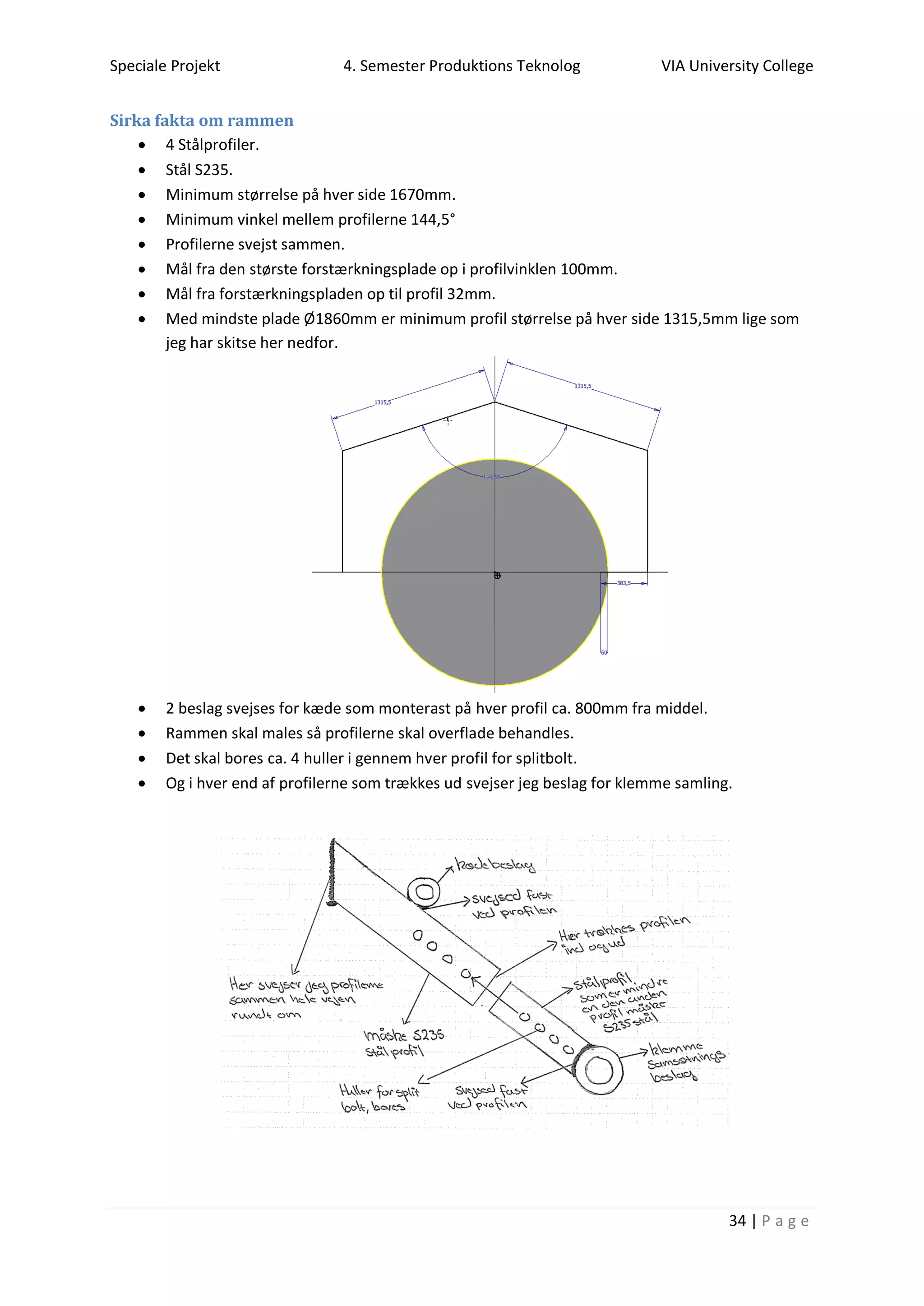 Speciale Projekt 4. Semester Produktions Teknolog VIA University College
34 | P a g e
Sirka fakta om rammen
 4 Stålprofiler.
 Stål S235.
 Minimum størrelse på hver side 1670mm.
 Minimum vinkel mellem profilerne 144,5°
 Profilerne svejst sammen.
 Mål fra den største forstærkningsplade op i profilvinklen 100mm.
 Mål fra forstærkningspladen op til profil 32mm.
 Med mindste plade Ø1860mm er minimum profil størrelse på hver side 1315,5mm lige som
jeg har skitse her nedfor.
 2 beslag svejses for kæde som monterast på hver profil ca. 800mm fra middel.
 Rammen skal males så profilerne skal overflade behandles.
 Det skal bores ca. 4 huller i gennem hver profil for splitbolt.
 Og i hver end af profilerne som trækkes ud svejser jeg beslag for klemme samling.
 