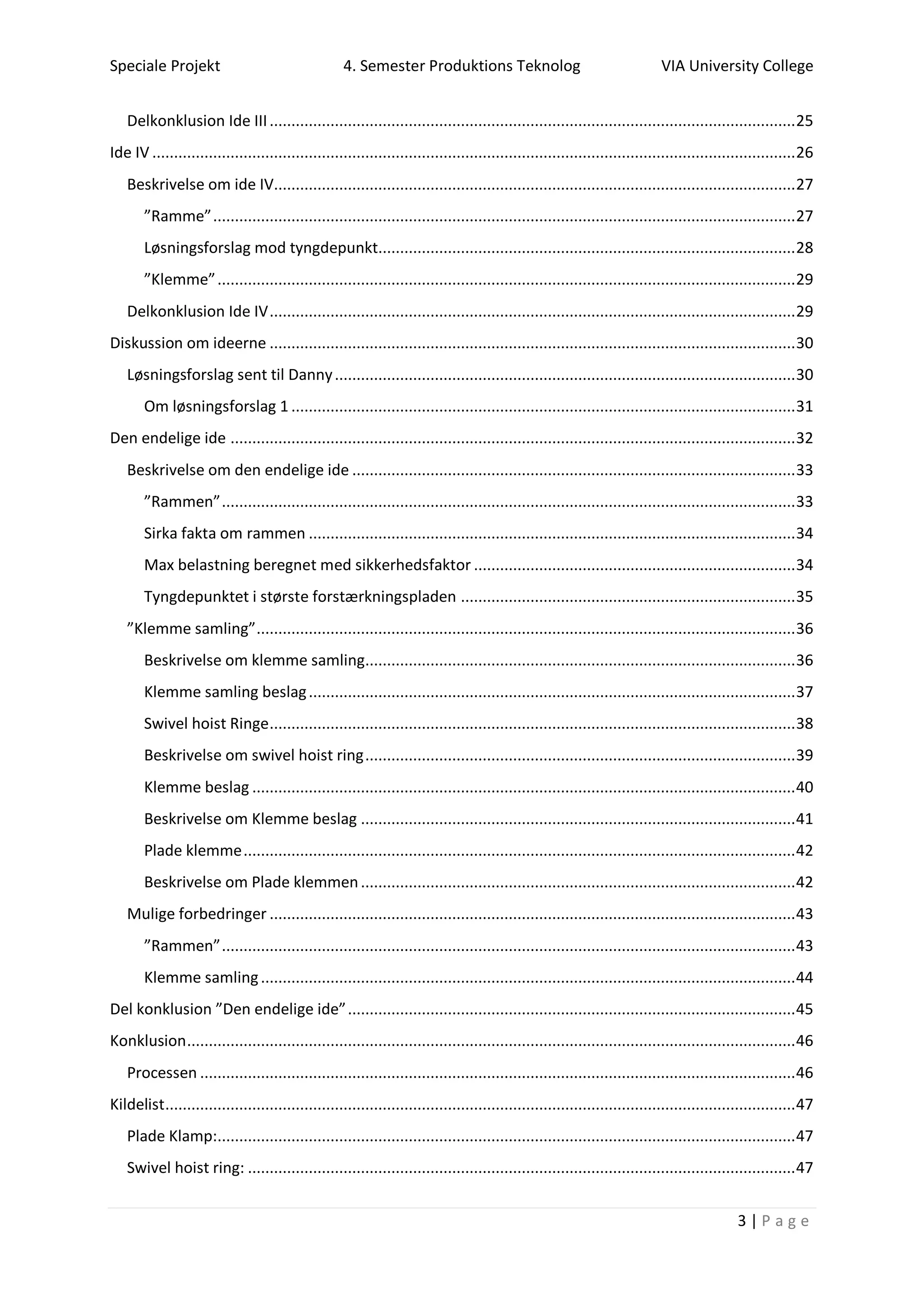 Speciale Projekt 4. Semester Produktions Teknolog VIA University College
3 | P a g e
Delkonklusion Ide III.........................................................................................................................25
Ide IV ....................................................................................................................................................26
Beskrivelse om ide IV........................................................................................................................27
”Ramme”......................................................................................................................................27
Løsningsforslag mod tyngdepunkt................................................................................................28
”Klemme”.....................................................................................................................................29
Delkonklusion Ide IV.........................................................................................................................29
Diskussion om ideerne .........................................................................................................................30
Løsningsforslag sent til Danny..........................................................................................................30
Om løsningsforslag 1 ....................................................................................................................31
Den endelige ide ..................................................................................................................................32
Beskrivelse om den endelige ide ......................................................................................................33
”Rammen”....................................................................................................................................33
Sirka fakta om rammen ................................................................................................................34
Max belastning beregnet med sikkerhedsfaktor ..........................................................................34
Tyngdepunktet i største forstærkningspladen .............................................................................35
”Klemme samling”............................................................................................................................36
Beskrivelse om klemme samling...................................................................................................36
Klemme samling beslag................................................................................................................37
Swivel hoist Ringe.........................................................................................................................38
Beskrivelse om swivel hoist ring...................................................................................................39
Klemme beslag .............................................................................................................................40
Beskrivelse om Klemme beslag ....................................................................................................41
Plade klemme...............................................................................................................................42
Beskrivelse om Plade klemmen....................................................................................................42
Mulige forbedringer .........................................................................................................................43
”Rammen”....................................................................................................................................43
Klemme samling...........................................................................................................................44
Del konklusion ”Den endelige ide”.......................................................................................................45
Konklusion............................................................................................................................................46
Processen .........................................................................................................................................46
Kildelist.................................................................................................................................................47
Plade Klamp:.....................................................................................................................................47
Swivel hoist ring: ..............................................................................................................................47
 