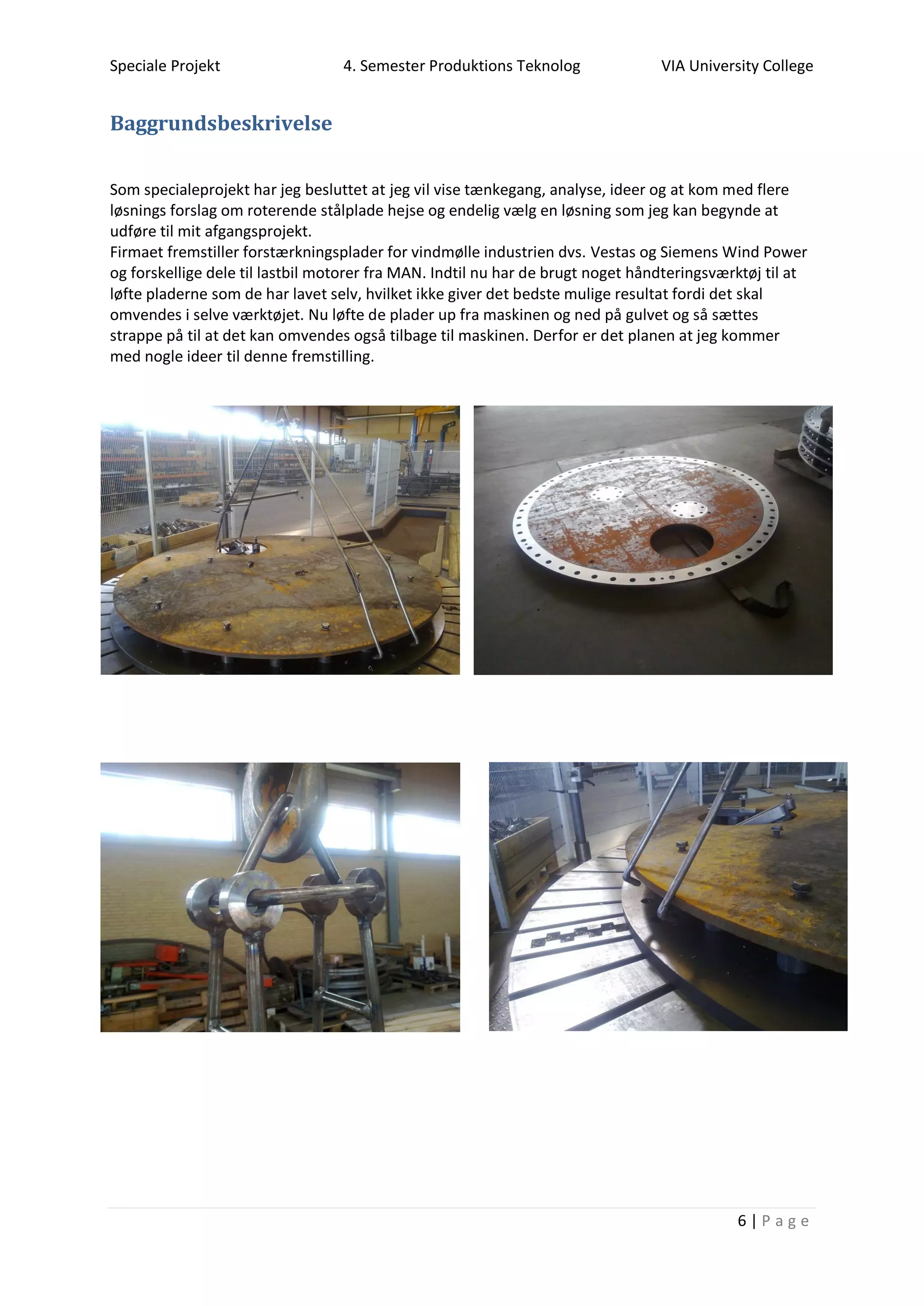 Speciale Projekt 4. Semester Produktions Teknolog VIA University College
6 | P a g e
Baggrundsbeskrivelse
Som specialeprojekt har jeg besluttet at jeg vil vise tænkegang, analyse, ideer og at kom med flere
løsnings forslag om roterende stålplade hejse og endelig vælg en løsning som jeg kan begynde at
udføre til mit afgangsprojekt.
Firmaet fremstiller forstærkningsplader for vindmølle industrien dvs. Vestas og Siemens Wind Power
og forskellige dele til lastbil motorer fra MAN. Indtil nu har de brugt noget håndteringsværktøj til at
løfte pladerne som de har lavet selv, hvilket ikke giver det bedste mulige resultat fordi det skal
omvendes i selve værktøjet. Nu løfte de plader up fra maskinen og ned på gulvet og så sættes
strappe på til at det kan omvendes også tilbage til maskinen. Derfor er det planen at jeg kommer
med nogle ideer til denne fremstilling.
 
