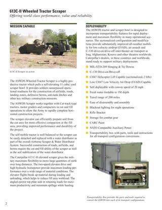 2
613C-II Wheeled Tractor Scraper
Offering world class performance, value and reliability.
DEPLOYABILITY
The ASWDS tractor and scraper bowl is designed to
incorporate transportability features for rapid deploy-
ment and maximum flexibility in many operational sce-
narios. The sectionalized configuration and modifica-
tions provide substantially improved all-weather mobili-
ty for low-velocity airdrop (LVAD), air assault and
C-130 drive-on/drive-off inter-theater air transport in
Iraq, Afghanistan, Kosovo and other theaters worldwide.
Caterpillar’s dealers, in these countries and worldwide,
stand ready to support military deployments.
I MIL-STD-209 Slinging & Tie Downs
I C-130 Drive-on/Drive-off
I CH47 Helicopter Lift Capable (sectionalized, 2 lifts)
I Low CH47 Low Velocity Air Drop (LVAD) Capable
I Self deployable with convoy speed of 20 mph
I Fresh water fordable to 1M depth
I Travel range of 200 miles
I Ease of disassembly and assembly
I Blackout lighting for night operations
I Rifle Bracket
I Storage for combat gear
I CARC Paint
I NATO Compatible Auxiliary Power
I Transportability box with parts, tools and instructions
for all transport configuration conversions
MISSION CAPABLE
The ASWDS Wheeled Tractor Scraper is a highly pro-
ductive tractor which pulls a self-elevating 11 cubic yard
scraper bowl. It provides soldiers unsurpassed opera-
tional readiness for the construction of airfields, roads,
landing zones, defensive berms, anti-tank ditches and
other key military construction missions.
The ASWDS Scraper works together with Cat track-type
tractors, motor graders and compactors in cut and fill
operations to allow the Army to rapidly complete hori-
zontal construction projects.
The scraper elevator can efficiently prepare soil from
the cut area for more effective compaction at the fill
area, providing improved performance and durability of
the project.
The self-mobile tractor is well balanced so the scraper can
be easily detached and replaced with a water distributor as
part of the overall Airborne Scraper & Water Distributor
System. Successful construction of roads, airfields, and
berms require the cut and fill ability of the scraper as well
as the soil stabilization of the water distributor.
The Caterpillar 613 C-II elevated scraper gives the mili-
tary maximum flexibility to move large quantities of earth
over long distances. The two-speed elevator drive and
high hydraulic horsepower provide maximum loading per-
formance over a wide range of material conditions. The
elevator flights break up material during loading and
unloading, which helps to reduce fill area workload. The
angled ejector top plate aids in retaining loads for maxi-
mum productivity and minimum spillage while hauling.
Transportability Box provides the parts and tools required to
convert the ASWDS into each of its transport configurations.
613C-II Scraper in action.
 