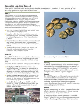 Integrated Logistical Support
Caterpillar implements a multi-pronged effort to support its products in anticipation of any
military operation anywhere in the world.
Warranty
A globally supported warranty offers “bumper-to-bumper”
parts and service coverage for 18 months. The warranty is
supported worldwide; CONUS, OCONUS or in contin-
gency areas. Cat dealers supplement the warranty by pro-
viding real time Contractor Logistical Support.
Manuals
The ASWDS program provides superior operational readi-
ness with modified commercial manuals which provide
military manual detail to support 2-level maintenance.
Expanded 3-column troubleshooting, comprehensive
remove & replace and disassembly & assembly instructions
minimize the potential for failures.
Training
Training modules based on military manuals offer safe and
effective operation and maintenance. A distance learning
package reinforces the operator’s skill set.
In addition to operator training, Caterpillar Defense and
Federal Products Division provides maintenance training as
well as technical support for safe and effective operation.
PARTS
Caterpillar and its worldwide dealer network maintain the
largest and most comprehensive parts distribution system in
the industry. Parts are quickly available to units at CONUS
and OCONUS locations in support of Operation Iraqi
Freedom and Operation Enduring Freedom contingency areas.
Caterpillar’s Defense and Federal Products Department works
with deploying units and contingency location dealers to
establish a parts stockage to more closely align with deploying
units construction equipment in theatre.
I Parts Push Packages - Cat D&FP can tailor suitable “push”
packages for upcoming deployments
I Caterpillar and its dealers have established special parts
consignments in Iraq, Kuwait and Afghanistan to support
the military’s fight against the Global War on Terrorism
(GWOT).
I Caterpillar dealers stock recommended Cat remanufactured
parts that will save time and money. Reman parts are
included in military parts manuals for the new Caterpillar
613C-II.
I The Army’s Corporate to Corporate parts program with
Caterpillar maximizes the benefits of Caterpillar’s
Commercial Parts Distribution System.
SERVICE
Nearly 3,000 Cat distribution centers, dealers and rental stores
are ready worldwide to provide maintenance services, parts
and service support on an as-required or indefinite delivery
basis.
Cat dealers also may supplement military capabilities through:
I Pre-deployment Checkout and Inspections – Cat
Technical Analysis (TA) II prepares the unit for 1,000 to
1,500 hours of wrench-free operation during contingency
operations, or alternately may be used to refine the “push
package” of serviceable level parts deployed with the unit
I Blanket Purchase Agreements (BPA) – a contract to pur-
chase parts and service directly from the local Cat dealer,
reducing the time required for individual procurement con-
tracts and reducing equipment downtime
I Service Life Extension Program (SLEP) – rebuild a
machine for a second life at a fraction of the cost of new
machine with the rebuild completed within 60 days of
approval around the world.
Low velocity air drop of a sectionalized 613C-II.
Caterpillar Kuwait dealer, Al Bahar, executing SLEP repairs on D7G
 