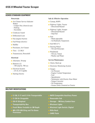 613C-II Wheeled Tractor Scraper
ASWDS STANDARD EQUIPMENT
Powertrain
I Air Cleaner Service Indicator
Brakes
- Caliper Disc (front & rear)
- Parking
- Secondary
I Crankcase Guard
I Differential Lock
I Fan (engine) Suction
I Fuel Pump (electric)
I Muffler
I Precleaner, Air Cleaner
I Tires – 23.5R25
I Transmission, Powershift
Electrical
I Alternator, 50-amp
I Batteries (2)
- 100 amp-hr, 700 cca
I Electrical System
- 24-vlt, E3 Capable
I Starting Electric
Safe & Effective Operation
I Canopy, ROPS
I Highway LIghts, Tractor
- Directional/Hazard
I Highway Lights, Scraper
- Directional/Hazard
- Stop/Tail
I Seat
- Multi-adjustable
- Air/Hydraulic Suspension
I Seat Belt (3”)
I Steering Wheel
- Tilt and Telescopic
I Windshield
- Tilt-out, Tinted
- Washer and Wiper
Service/Maintenance
I Alarm, Back-up
I Electronic Monitoring System
I Gauges
- Air Pressure
- Engine Coolant Temperature
- Fuel
- Speedometer
- Tachometer with Electric Hour Meter
- Torque Converter
- Oil Temperature
- Grease Zerks Clustered on Tractor
MILITARY MODIFICATIONS
I C-130, C-17 and C-5 Air Transportable
I C-130 Air Droppable
I CH-47 Slingload
I Transportability Box
I Fresh Water Fordable to 1M Depth
I MIL-STD-209 Sling and Tie Down
Provisions
I NATO Compatible Auxiliary Power
I Removable Cab
I Storage – Military Combat Gear
I Blackout Lights
I Blackout Light Switch, Digital
I Rifle Rack
I CARC Paint
 