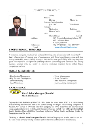 CURRICULUM VITAE 
Name Shakeel 
Ahmed 
Degree Master in 
Business Administration 
Job Title Zonal Sales 
Manager Nationality Pakistani 
Date of birth 18-10- 
1979 
Marital Status Married 
Address R-7 Zoramin Residency Scheme 33 
Off University Road 
Karachi, Pakistan 
Telephone +92 300 2338281 – 021-34993097 
E-mail shakelahmed@yahoo.com 
PROFESSIONAL SUMMARY 
A Dynamic, energetic, results driven and award winning sales professional with more than 9 
Years of experience .Proactive style of management with finely-boned interpersonal and time 
management skills, to successfully manage a team and increase profitability achieving corporate 
goals and objectives. Exceptional leadership abilities concerning team initiatives and strong 
business acumen with the ability to improve customer retention levels within highly 
competitive markets. 
SKILLS & EXPERTISE 
- Distribution Management - Event Management 
- Key Account Development - Brand Activation 
- Trade Marketing - BTL Activities Management 
- Sales Operations - Merchandising Management 
EXPERIENCE 
Zonal Sales Manager (Karachi 
March 2013 Present 
Gujranwala Food Industries (GFI) PVT LTD. under the brand name JOJO is a confectionery 
manufacturing industrial unit and is one of the leading and largest confectionery companies in 
Pakistan. GFI started in 1984 and since then company has added more than 150 innovative and 
value added products in its portfolio, and the success has just started. Now GFI is producing High 
Quality Candies, Chews, Bubbles, Chocolates, Lollypops, Wafers, Snacks and Instant Drinks, for 
Customers around the world. 
Working as a Zonal Sales Manager –Karachi for the Company and headed location and led 
the sales force. Develop strong business relationship with distributors by continuously 
1 
 