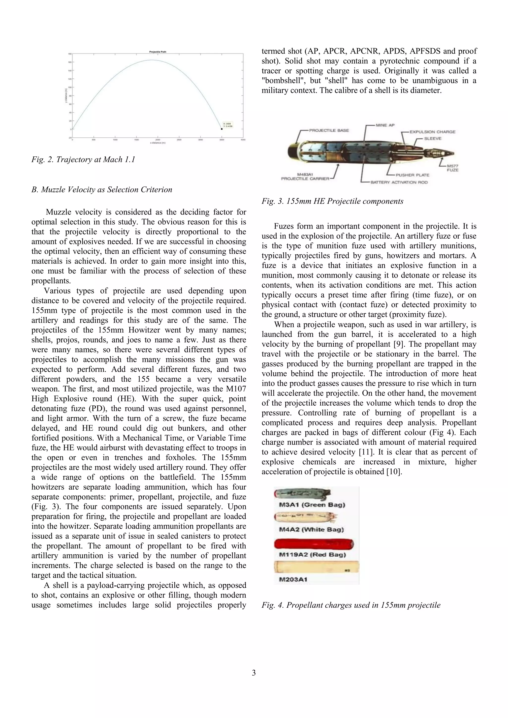 3
Fig. 2. Trajectory at Mach 1.1
B. Muzzle Velocity as Selection Criterion
Muzzle velocity is considered as the deciding factor for
optimal selection in this study. The obvious reason for this is
that the projectile velocity is directly proportional to the
amount of explosives needed. If we are successful in choosing
the optimal velocity, then an efficient way of consuming these
materials is achieved. In order to gain more insight into this,
one must be familiar with the process of selection of these
propellants.
Various types of projectile are used depending upon
distance to be covered and velocity of the projectile required.
155mm type of projectile is the most common used in the
artillery and readings for this study are of the same. The
projectiles of the 155mm Howitzer went by many names;
shells, projos, rounds, and joes to name a few. Just as there
were many names, so there were several different types of
projectiles to accomplish the many missions the gun was
expected to perform. Add several different fuzes, and two
different powders, and the 155 became a very versatile
weapon. The first, and most utilized projectile, was the M107
High Explosive round (HE). With the super quick, point
detonating fuze (PD), the round was used against personnel,
and light armor. With the turn of a screw, the fuze became
delayed, and HE round could dig out bunkers, and other
fortified positions. With a Mechanical Time, or Variable Time
fuze, the HE would airburst with devastating effect to troops in
the open or even in trenches and foxholes. The 155mm
projectiles are the most widely used artillery round. They offer
a wide range of options on the battlefield. The 155mm
howitzers are separate loading ammunition, which has four
separate components: primer, propellant, projectile, and fuze
(Fig. 3). The four components are issued separately. Upon
preparation for firing, the projectile and propellant are loaded
into the howitzer. Separate loading ammunition propellants are
issued as a separate unit of issue in sealed canisters to protect
the propellant. The amount of propellant to be fired with
artillery ammunition is varied by the number of propellant
increments. The charge selected is based on the range to the
target and the tactical situation.
A shell is a payload-carrying projectile which, as opposed
to shot, contains an explosive or other filling, though modern
usage sometimes includes large solid projectiles properly
termed shot (AP, APCR, APCNR, APDS, APFSDS and proof
shot). Solid shot may contain a pyrotechnic compound if a
tracer or spotting charge is used. Originally it was called a
"bombshell", but "shell" has come to be unambiguous in a
military context. The calibre of a shell is its diameter.
Fig. 3. 155mm HE Projectile components
Fuzes form an important component in the projectile. It is
used in the explosion of the projectile. An artillery fuze or fuse
is the type of munition fuze used with artillery munitions,
typically projectiles fired by guns, howitzers and mortars. A
fuze is a device that initiates an explosive function in a
munition, most commonly causing it to detonate or release its
contents, when its activation conditions are met. This action
typically occurs a preset time after firing (time fuze), or on
physical contact with (contact fuze) or detected proximity to
the ground, a structure or other target (proximity fuze).
When a projectile weapon, such as used in war artillery, is
launched from the gun barrel, it is accelerated to a high
velocity by the burning of propellant [9]. The propellant may
travel with the projectile or be stationary in the barrel. The
gasses produced by the burning propellant are trapped in the
volume behind the projectile. The introduction of more heat
into the product gasses causes the pressure to rise which in turn
will accelerate the projectile. On the other hand, the movement
of the projectile increases the volume which tends to drop the
pressure. Controlling rate of burning of propellant is a
complicated process and requires deep analysis. Propellant
charges are packed in bags of different colour (Fig 4). Each
charge number is associated with amount of material required
to achieve desired velocity [11]. It is clear that as percent of
explosive chemicals are increased in mixture, higher
acceleration of projectile is obtained [10].
Fig. 4. Propellant charges used in 155mm projectile
 