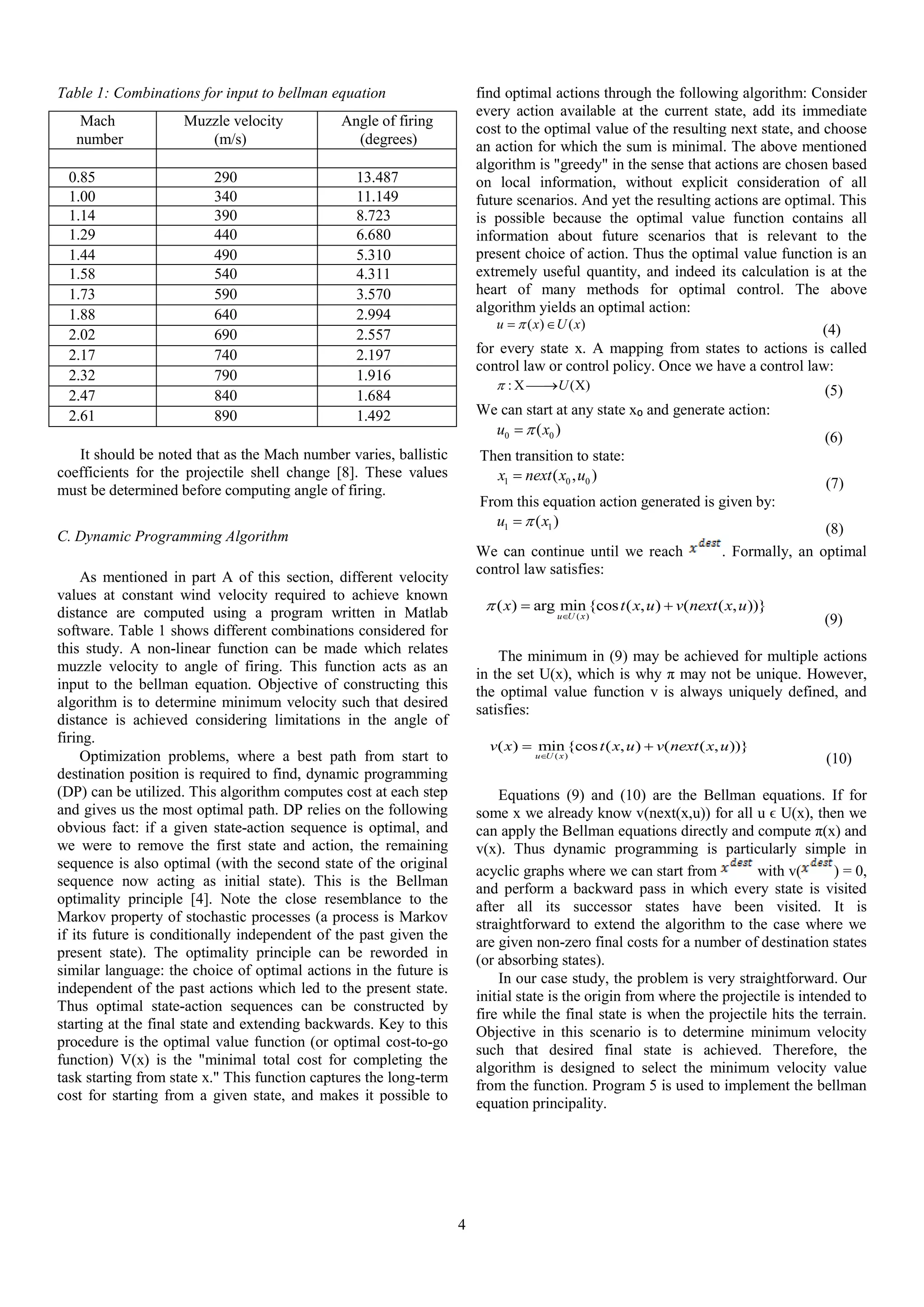 4
Table 1: Combinations for input to bellman equation
Mach
number
Muzzle velocity
(m/s)
Angle of firing
(degrees)
0.85 290 13.487
1.00 340 11.149
1.14 390 8.723
1.29 440 6.680
1.44 490 5.310
1.58 540 4.311
1.73 590 3.570
1.88 640 2.994
2.02 690 2.557
2.17 740 2.197
2.32 790 1.916
2.47 840 1.684
2.61 890 1.492
It should be noted that as the Mach number varies, ballistic
coefficients for the projectile shell change [8]. These values
must be determined before computing angle of firing.
C. Dynamic Programming Algorithm
As mentioned in part A of this section, different velocity
values at constant wind velocity required to achieve known
distance are computed using a program written in Matlab
software. Table 1 shows different combinations considered for
this study. A non-linear function can be made which relates
muzzle velocity to angle of firing. This function acts as an
input to the bellman equation. Objective of constructing this
algorithm is to determine minimum velocity such that desired
distance is achieved considering limitations in the angle of
firing.
Optimization problems, where a best path from start to
destination position is required to find, dynamic programming
(DP) can be utilized. This algorithm computes cost at each step
and gives us the most optimal path. DP relies on the following
obvious fact: if a given state-action sequence is optimal, and
we were to remove the first state and action, the remaining
sequence is also optimal (with the second state of the original
sequence now acting as initial state). This is the Bellman
optimality principle [4]. Note the close resemblance to the
Markov property of stochastic processes (a process is Markov
if its future is conditionally independent of the past given the
present state). The optimality principle can be reworded in
similar language: the choice of optimal actions in the future is
independent of the past actions which led to the present state.
Thus optimal state-action sequences can be constructed by
starting at the final state and extending backwards. Key to this
procedure is the optimal value function (or optimal cost-to-go
function) V(x) is the "minimal total cost for completing the
task starting from state x." This function captures the long-term
cost for starting from a given state, and makes it possible to
find optimal actions through the following algorithm: Consider
every action available at the current state, add its immediate
cost to the optimal value of the resulting next state, and choose
an action for which the sum is minimal. The above mentioned
algorithm is "greedy" in the sense that actions are chosen based
on local information, without explicit consideration of all
future scenarios. And yet the resulting actions are optimal. This
is possible because the optimal value function contains all
information about future scenarios that is relevant to the
present choice of action. Thus the optimal value function is an
extremely useful quantity, and indeed its calculation is at the
heart of many methods for optimal control. The above
algorithm yields an optimal action:
( ) ( )u x U x  (4)
for every state x. A mapping from states to actions is called
control law or control policy. Once we have a control law:
: ( )U    (5)
We can start at any state x₀ and generate action:
0 0( )u x
(6)
Then transition to state:
1 0 0( , )x next x u
(7)
From this equation action generated is given by:
1 1( )u x
(8)
We can continue until we reach . Formally, an optimal
control law satisfies:
( )
( ) arg min{cos ( , ) ( ( , ))}
u U x
x t x u v next x u

 
(9)
The minimum in (9) may be achieved for multiple actions
in the set U(x), which is why π may not be unique. However,
the optimal value function v is always uniquely defined, and
satisfies:
( )
( ) min{cos ( , ) ( ( , ))}
u U x
v x t x u v next x u

 
(10)
Equations (9) and (10) are the Bellman equations. If for
some x we already know v(next(x,u)) for all u ϵ U(x), then we
can apply the Bellman equations directly and compute π(x) and
v(x). Thus dynamic programming is particularly simple in
acyclic graphs where we can start from with v( ) = 0,
and perform a backward pass in which every state is visited
after all its successor states have been visited. It is
straightforward to extend the algorithm to the case where we
are given non-zero final costs for a number of destination states
(or absorbing states).
In our case study, the problem is very straightforward. Our
initial state is the origin from where the projectile is intended to
fire while the final state is when the projectile hits the terrain.
Objective in this scenario is to determine minimum velocity
such that desired final state is achieved. Therefore, the
algorithm is designed to select the minimum velocity value
from the function. Program 5 is used to implement the bellman
equation principality.
 