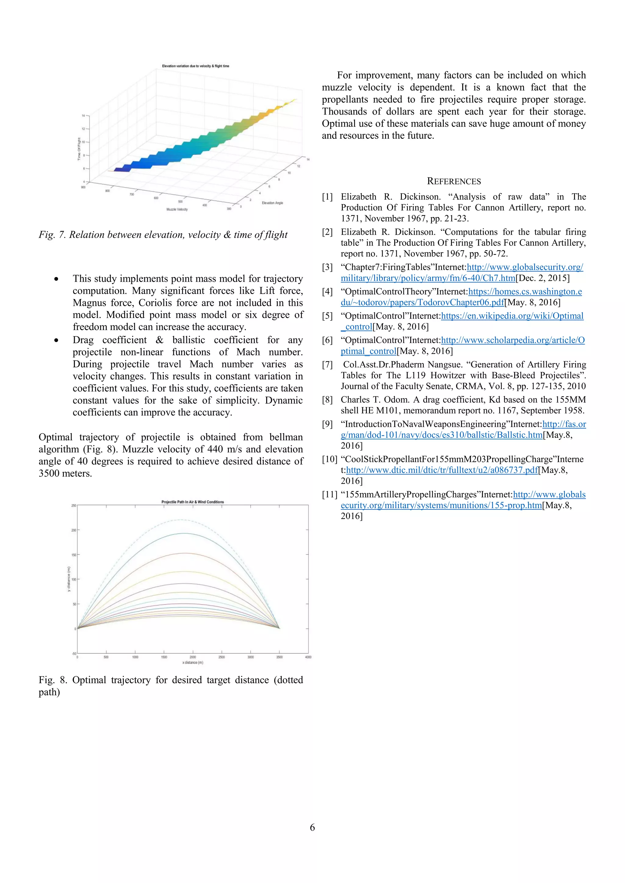 6
Fig. 7. Relation between elevation, velocity & time of flight
 This study implements point mass model for trajectory
computation. Many significant forces like Lift force,
Magnus force, Coriolis force are not included in this
model. Modified point mass model or six degree of
freedom model can increase the accuracy.
 Drag coefficient & ballistic coefficient for any
projectile non-linear functions of Mach number.
During projectile travel Mach number varies as
velocity changes. This results in constant variation in
coefficient values. For this study, coefficients are taken
constant values for the sake of simplicity. Dynamic
coefficients can improve the accuracy.
Optimal trajectory of projectile is obtained from bellman
algorithm (Fig. 8). Muzzle velocity of 440 m/s and elevation
angle of 40 degrees is required to achieve desired distance of
3500 meters.
Fig. 8. Optimal trajectory for desired target distance (dotted
path)
For improvement, many factors can be included on which
muzzle velocity is dependent. It is a known fact that the
propellants needed to fire projectiles require proper storage.
Thousands of dollars are spent each year for their storage.
Optimal use of these materials can save huge amount of money
and resources in the future.
REFERENCES
[1] Elizabeth R. Dickinson. “Analysis of raw data” in The
Production Of Firing Tables For Cannon Artillery, report no.
1371, November 1967, pp. 21-23.
[2] Elizabeth R. Dickinson. “Computations for the tabular firing
table” in The Production Of Firing Tables For Cannon Artillery,
report no. 1371, November 1967, pp. 50-72.
[3] “Chapter7:FiringTables”Internet:http://www.globalsecurity.org/
military/library/policy/army/fm/6-40/Ch7.htm[Dec. 2, 2015]
[4] “OptimalControlTheory”Internet:https://homes.cs.washington.e
du/~todorov/papers/TodorovChapter06.pdf[May. 8, 2016]
[5] “OptimalControl”Internet:https://en.wikipedia.org/wiki/Optimal
_control[May. 8, 2016]
[6] “OptimalControl”Internet:http://www.scholarpedia.org/article/O
ptimal_control[May. 8, 2016]
[7] Col.Asst.Dr.Phaderm Nangsue. “Generation of Artillery Firing
Tables for The L119 Howitzer with Base-Bleed Projectiles”.
Journal of the Faculty Senate, CRMA, Vol. 8, pp. 127-135, 2010
[8] Charles T. Odom. A drag coefficient, Kd based on the 155MM
shell HE M101, memorandum report no. 1167, September 1958.
[9] “IntroductionToNavalWeaponsEngineering”Internet:http://fas.or
g/man/dod-101/navy/docs/es310/ballstic/Ballstic.htm[May.8,
2016]
[10] “CoolStickPropellantFor155mmM203PropellingCharge”Interne
t:http://www.dtic.mil/dtic/tr/fulltext/u2/a086737.pdf[May.8,
2016]
[11] “155mmArtilleryPropellingCharges”Internet:http://www.globals
ecurity.org/military/systems/munitions/155-prop.htm[May.8,
2016]
 