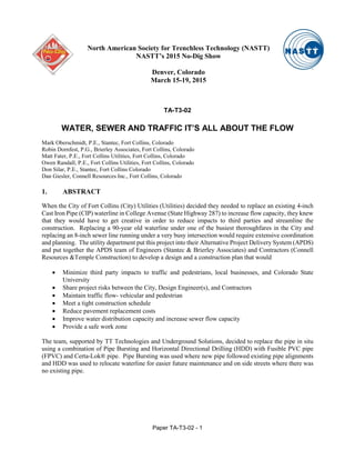 TA-T3-02
WATER, SEWER AND TRAFFIC IT’S ALL ABOUT THE FLOW
Mark Oberschmidt, P.E., Stantec, Fort Collins, Colorado
Robin Dornfest, P.G., Brierley Associates, Fort Collins, Colorado
Matt Fater, P.E., Fort Collins Utilities, Fort Collins, Colorado
Owen Randall, P.E., Fort Collins Utilities, Fort Collins, Colorado
Don Silar, P.E., Stantec, Fort Collins Colorado
Dan Giesler, Connell Resources Inc., Fort Collins, Colorado
1. ABSTRACT
When the City of Fort Collins (City) Utilities (Utilities) decided they needed to replace an existing 4-inch
Cast Iron Pipe (CIP) waterline in College Avenue (State Highway 287) to increase flow capacity, they knew
that they would have to get creative in order to reduce impacts to third parties and streamline the
construction. Replacing a 90-year old waterline under one of the busiest thoroughfares in the City and
replacing an 8-inch sewer line running under a very busy intersection would require extensive coordination
and planning. The utility department put this project into their Alternative Project Delivery System (APDS)
and put together the APDS team of Engineers (Stantec & Brierley Associates) and Contractors (Connell
Resources &Temple Construction) to develop a design and a construction plan that would
• Minimize third party impacts to traffic and pedestrians, local businesses, and Colorado State
University
• Share project risks between the City, Design Engineer(s), and Contractors
• Maintain traffic flow- vehicular and pedestrian
• Meet a tight construction schedule
• Reduce pavement replacement costs
• Improve water distribution capacity and increase sewer flow capacity
• Provide a safe work zone
The team, supported by TT Technologies and Underground Solutions, decided to replace the pipe in situ
using a combination of Pipe Bursting and Horizontal Directional Drilling (HDD) with Fusible PVC pipe
(FPVC) and Certa-Lok® pipe. Pipe Bursting was used where new pipe followed existing pipe alignments
and HDD was used to relocate waterline for easier future maintenance and on side streets where there was
no existing pipe.
North American Society for Trenchless Technology (NASTT)
NASTT’s 2015 No-Dig Show
Denver, Colorado
March 15-19, 2015
Paper TA-T3-02 - 1
 