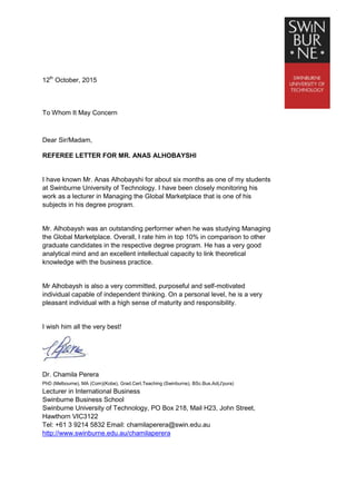 12th
October, 2015
To Whom It May Concern
Dear Sir/Madam,
REFEREE LETTER FOR MR. ANAS ALHOBAYSHI
I have known Mr. Anas Alhobayshi for about six months as one of my students
at Swinburne University of Technology. I have been closely monitoring his
work as a lecturer in Managing the Global Marketplace that is one of his
subjects in his degree program.
Mr. Alhobaysh was an outstanding performer when he was studying Managing
the Global Marketplace. Overall, I rate him in top 10% in comparison to other
graduate candidates in the respective degree program. He has a very good
analytical mind and an excellent intellectual capacity to link theoretical
knowledge with the business practice.
Mr Alhobaysh is also a very committed, purposeful and self-motivated
individual capable of independent thinking. On a personal level, he is a very
pleasant individual with a high sense of maturity and responsibility.
I wish him all the very best!
Yours sincerely,
Dr. Chamila Perera
PhD (Melbourne), MA (Com)(Kobe), Grad.Cert.Teaching (Swinburne), BSc.Bus.Ad(J'pura)
Lecturer in International Business
Swinburne Business School
Swinburne University of Technology, PO Box 218, Mail H23, John Street,
Hawthorn VIC3122
Tel: +61 3 9214 5832 Email: chamilaperera@swin.edu.au
http://www.swinburne.edu.au/chamilaperera
 