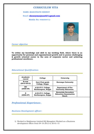CURRICULUM VITA
NAME:-MANJUNATH SHENOY
Email:-shenoymanjunath7@gmail.com
Mobile No: 9480594712
Career objective
To utilise my knowledge and skill in my working field, where there is an
opportunity for personal and organisational growth and to pursue challenging
& growth oriented career in the area of corporate sector and achieving
professional excellence.
Educational Qualification:
Academic
record
College University
B.com
(2010-2012)
Govt First grade
College, Koppa
Kuvempu University
XII
(2008-09)
A.R.S.P.U. College,
Hariharapura, Koppa
Department of Pre-
University Education.
X
(2006-07)
A.R.S.P.U. College,
Hariharapura, Koppa
Karnataka Secondary
Education Examination
Board.
Professional Experience:-
Business Development officer:-
1) Worked in Balpharma Limited HQ Mangalore Worked as a Business
development officer from 04-10-2012 to 30-01-15
 