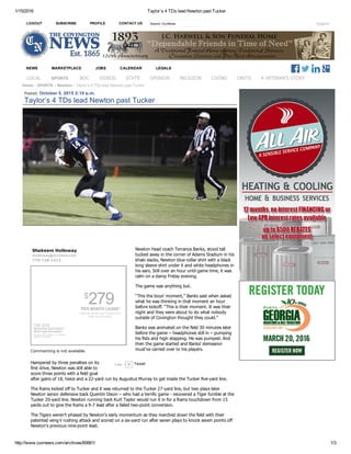 1/15/2016 Taylor’s 4 TDs lead Newton past Tucker
http://www.covnews.com/archives/60661/ 1/3
LOGOUT SUBSCRIBE PROFILE CONTACT US Search
NEWS MARKETPLACE JOBS CALENDAR LEGALS
Search CovNews
Home › SPORTS › Newton › Taylor’s 4 TDs lead Newton past Tucker
  Posted: October 5, 2015 2:10 p.m.
Taylor’s 4 TDs lead Newton past Tucker
Newton head coach Terrance Banks, stood tall
tucked away in the corner of Adams Stadium in his
khaki slacks, Newton blue collar shirt with a black
long sleeve shirt under it and white headphones in
his ears. Still over an hour until game time, it was
calm on a damp Friday evening.
The game was anything but.
“This the boys’ moment,” Banks said when asked
what he was thinking in that moment an hour
before kickoff. “This is their moment. It was their
night and they were about to do what nobody
outside of Covington thought they could.”
Banks was animated on the field 30 minutes later
before the game – headphones still in – pumping
his fists and high stepping. He was pumped. And
then the game started and Banks’ demeanor
must’ve carried over to his players.
Hampered by three penalties on its
first drive, Newton was still able to
score three points with a field goal
after gains of 18, twice and a 22­yard run by Augustus Murray to get inside the Tucker five­yard line.
The Rams kicked off to Tucker and it was returned to the Tucker 27­yard line, but two plays later
Newton senior defensive back Quentin Dixon – who had a terrific game ­ recovered a Tiger fumble at the
Tucker 20­yard line. Newton running back Kurt Taylor would run it in for a Rams touchdown from 15
yards out to give the Rams a 9­7 lead after a failed two­point conversion.
The Tigers weren’t phased by Newton’s early momentum as they marched down the field with their
patented wing­t rushing attack and scored on a six­yard run after seven plays to knock seven points off
Newton’s previous nine­point lead.
Shakeem Holloway
sholloway@covnews.com
770­728­1413
$
279PER MONTH LEASE*
36 Months, $2,999 Initial Payment, Excl.
taxes, title and license
THE 2016
NISSAN MAXIMA®
*More Lease Information
As  shown  2016  Maxima  3.5  Platinum
$356 per month lease.
Commenting is not available.
Tweet0Like
 
LOCAL SPORTS BOC VIDEOS STATE OPINION RELIGION LIVING OBITS A VETERAN'S STORY
 