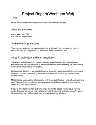 Project Report(Wenhuan Wei)
1 title
Movie Recommendation using model-based collaborative ﬁltering
2 names and roles
name: Wenhuan Wei
role: leader, programmer
3 what the program does
The program receive a personal rate text ﬁle which includes that person’s rate for
certain movies and output the top 50 movies recommended for him
4 key AI technique and brief description
The key AI technique of this program is called model-based collaborative ﬁltering.
Before moving into the deﬁnition of model-based collaborative ﬁltering, let’s look at the
deﬁnition of collaborative ﬁltering ﬁrst.
Collaborative ﬁltering is a method of making automatic predictions (ﬁltering) about the
interests of a user by collecting preferences or taste information from many users
(collaborating).
Model-based collaborative ﬁltering aims to ﬁrst compute feature vector of each user and
item.Then produce a prediction by using dot product of corresponding user feature
vector and item feature vector.
Below is an simple example explaining how the model-based collaborative ﬁltering
works.Suppose we have a rate matrix which is 2*3,each row indicates a user’s rates to
all movies and each column indicates a movie’s rates by all users.
 