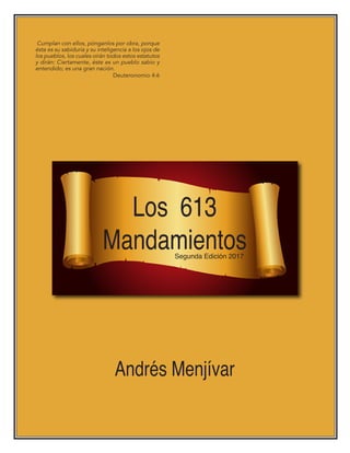 Los 613
Mandamientos
Andrés Menjívar
Cumplan con ellos, pónganlos por obra, porque
ésta es su sabiduría y su inteligencia a los ojos de
los pueblos, los cuales oirán todos estos estatutos
y dirán: Ciertamente, éste es un pueblo sabio y
entendido; es una gran nación.
Deuteronomio 4:6
Segunda Edición 2017
 