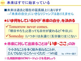 Solare
         未来はすでに始まっている
     ■未来は過去と現在の延長線上にあります
      →「未来の自分」にいきなりジャンプはありえません

    ★いま何をしているかが「未来の自分」を決める
         Tomorrow never comes.
          「明日やろう」と思っても日付が変わると「今日」に
         Someday （いつか）は永遠に（五日後には）こない
    ★未来に対して出来ることは「いま・ここ」のみ
          今小さなことを多く積み重ねることが、
          どんでもないところへいくただ一つの道      ｂｙ イチロー選手

     ☆九州新幹線のＣＭバージョン②を見ましょう
 