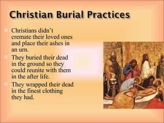 Christians didn’t cremate their loved ones and place their ashes in an urn. They buried their dead in the ground so they could reunite with them in the after life. They wrapped their dead in the finest clothing they had. 