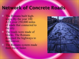 The Romans built high-ways. By the year 100 A.D. over 250,000 miles of roads that connected to the city. The roads were made of blocks. The Romans designed the highways to last forever. The Romans system made their travel faster. 