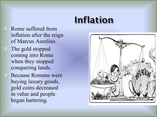 Rome suffered from inflation after the reign of Marcus Aurelius. The gold stopped coming into Rome when they stopped conquering lands. Because Romans were buying luxury goods, gold coins decreased in value and people began bartering. 