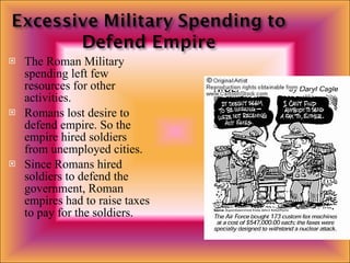 The Roman Military spending left few resources for other activities. Romans lost desire to defend empire. So the empire hired soldiers from unemployed cities. Since Romans hired soldiers to defend the government, Roman empires had to raise taxes to pay for the soldiers. 