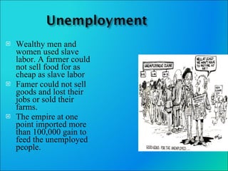 Wealthy men and women used slave labor. A farmer could not sell food for as cheap as slave labor Famer could not sell goods and lost their jobs or sold their farms. The empire at one point imported more than 100,000 gain to feed the unemployed people. 