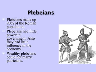Plebeians made up 90% of the Roman population. Plebeians had little power in government. Also they had little influence in the economy. Wealthy plebeians could not marry patricians. 