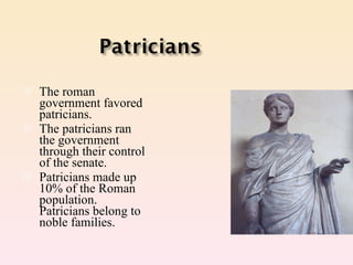 The roman government favored patricians. The patricians ran the government through their control of the senate. Patricians made up 10% of the Roman population. Patricians belong to noble families. 