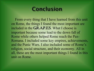 From every thing that I have learned from this unit on Rome, the things I found the most important are included in the   G.R.A.P.E.S . What I choose is important because some lead to the down fall of Rome while others helped Rome reach the Pax-Romana. I included some key empires, achievements, and the Punic Wars. I also included some of Rome’s religion, social structure, and their economy. All in all, these are the most important things I found in this unit on Rome. 