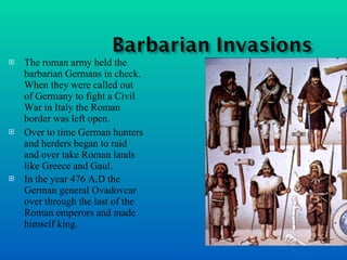 The roman army held the barbarian Germans in check. When they were called out of Germany to fight a Civil War in Italy the Roman border was left open. Over to time German hunters and herders began to raid and over take Roman lands like Greece and Gaul. In the year 476 A.D the German general Ovadovcar over through the last of the Roman emperors and made himself king.   