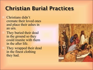 Christians didn’t cremate their loved ones and place their ashes in an urn. They buried their dead in the ground so they could reunite with them in the after life. They wrapped their dead in the finest clothing they had. 