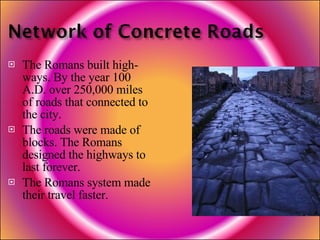 The Romans built high-ways. By the year 100 A.D. over 250,000 miles of roads that connected to the city. The roads were made of blocks. The Romans designed the highways to last forever. The Romans system made their travel faster. 