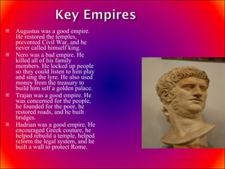 Augustus was a good empire. He restored the temples, prevented Civil War, and he never called himself king. Nero was a bad empire. He killed all of his family members. He locked up people so they could listen to him play and sing the lyre. He also used money from the treasury to build him self a golden palace. Trajan was a good empire. He was concerned for the people, he founded for the poor, he restored roads, and he built bridges. Hadrian was a good empire. He  encouraged Greek couture, he helped rebuild a temple, helped reform the legal system, and he built a wall to protect Rome. 