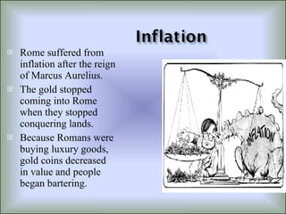 Rome suffered from inflation after the reign of Marcus Aurelius. The gold stopped coming into Rome when they stopped conquering lands. Because Romans were buying luxury goods, gold coins decreased in value and people began bartering. 