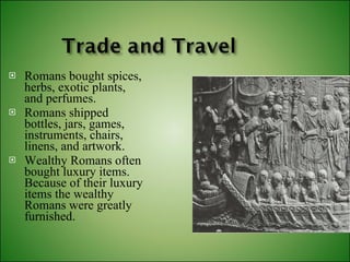 Romans bought spices, herbs, exotic plants, and perfumes. Romans shipped bottles, jars, games, instruments, chairs, linens, and artwork. Wealthy Romans often bought luxury items. Because of their luxury items the wealthy Romans were greatly furnished. 