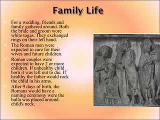 For a wedding, friends and family gathered around. Both the bride and groom wore white togas. They exchanged rings on their left hand. The Roman men were expected to care for their wives and future children. Roman couples were expected to have 2 or more children. If unhealthy child born it was left out to die. If healthy the father would rock the child in his arms. After 9 days of birth, the Romans would have a naming ceremony were the bulla was placed around child's neck. 