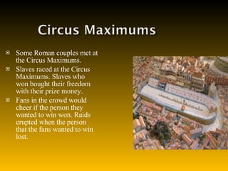 Some Roman couples met at the Circus Maximums. Slaves raced at the Circus Maximums. Slaves who won bought their freedom with their prize money. Fans in the crowd would cheer if the person they wanted to win won. Raids erupted when the person that the fans wanted to win lost. 
