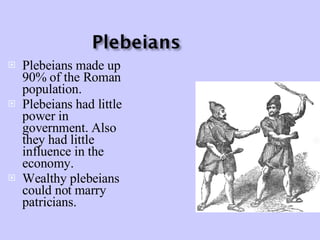 Plebeians made up 90% of the Roman population. Plebeians had little power in government. Also they had little influence in the economy. Wealthy plebeians could not marry patricians. 