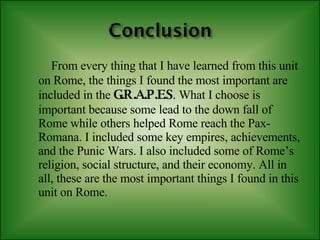 From every thing that I have learned from this unit on Rome, the things I found the most important are included in the   G.R.A.P.E.S . What I choose is important because some lead to the down fall of Rome while others helped Rome reach the Pax-Romana. I included some key empires, achievements, and the Punic Wars. I also included some of Rome’s religion, social structure, and their economy. All in all, these are the most important things I found in this unit on Rome. 