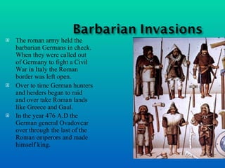 The roman army held the barbarian Germans in check. When they were called out of Germany to fight a Civil War in Italy the Roman border was left open. Over to time German hunters and herders began to raid and over take Roman lands like Greece and Gaul. In the year 476 A.D the German general Ovadovcar over through the last of the Roman emperors and made himself king.   