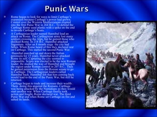 Rome began to look for ways to limit Carthage’s expansion because Carthage’s power had grown. Control over the Western Mediterranean erupted into the first Punic War in 264 B.C.. To defend the Carthage Rome used planks with a spike on the end to invade Carthage’s boats. A Carthaginian leader named Hannibal lead an attack on Rome. The Carthaginian army lost many soldiers crossing the Alps, but he gained those who disliked Rome. In 218 B.C. Hannibal attacked Saguntum. After an 8 month siege  the city had fallen. When Rome heard of this they declared war on Carthage. This started the second Punic War. Hannibal marched up and down the Italian peninsula for 15 years. Hannibal never attacked Rome its self. Capturing the city seemed to impossible. Scipio was elected to be the new Roman leader. He studied the way of Hannibal and brought the region under Roman control in 207 B.C.. Then he gained permission from the Roman senate to go to Carthage. The Carthaginian leaders called Hannibal back. Hannibal felt that him coming back would lead to the end of the Punic War, but still he returned. Carthage began to trade and increase their wealth . Them  doing this angered the Romans. Carthage was being attacked by the Numidians so they would start another war. When Carthage finally took action and fought, Rome declared war. The third Punic War end when Rome set Carthage on fire and salted its lands. 