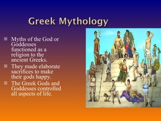 Myths of the God or Goddesses functioned as a religion to the ancient Greeks. They made elaborate sacrifices to make their gods happy. The Greek Gods and Goddesses controlled all aspects of life. 