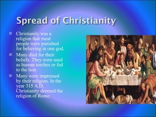 Christianity was a religion that most people were punished for believing in one god. Many died for their beliefs. They were used as human torches or fed to the lion. Many were impressed by their religion. In the year 315 A.D. Christianity deemed the religion of Rome. 