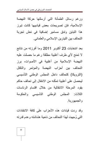 المنصف المرزوقي في حضن الاسلام السياسي 
10 
ورغم رسائل الطمأنة التي أرسلتها حركة النهضة 
الإسلامية، فإن تصريحات بعض قيادييها كانت تبرز 
هذا التباين وتدق مسامير إضافية في نعش تجربة 
التحالف بين التيارين الإسلامي والعلماني. 
بعد انتخابات 32 أكتوبر 3100 وما أفرزته من نتائج 
لا تمنح لأي طرف أغلبية مطلقة رغم ما حصلت عليه 
النهضة الإسلامية من أغلبية في الأصوات، برز 
التحالف بين أحزاب النهضة والمؤتمر والتكتل 
)الترويكا( كتحالف داخل المجلس الوطني التأسيسي 
ليحصل على أغلبية تمكّنه من الانتقال إلى تحالف حاكم 
يقود المرحلة الانتقالية من خلال اقتسام الرئاسات 
الثلاث: المجلس الوطني التأسيسي والحكومة 
والجمهورية. 
وقد ردت قيادات هذه الأحزاب على كافة الانتقادات 
التي وُجهت لهذا التحالف من ناحية هشاشته وعدم قدرته 
 