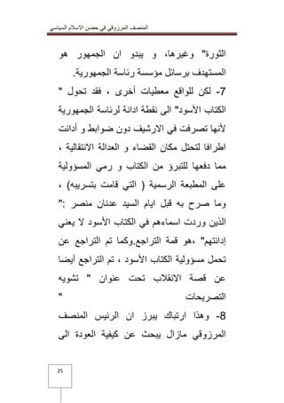المنصف المرزوقي في حضن الاسلام السياسي 
25 
الثورة" وغيرها، و يبدو ان الجمهور هو 
المستهدف برسائل مؤسسة رئاسة الجمهورية. 
7 لكن للواقع معطيات أخرى ، فقد تحول " - 
الكتاب الأسود" الى نقطة ادانة لرئاسة الجمهورية 
لأنها تصرفت في الارشيف دون ضوابط و أدانت 
اطرافا لتحتل مكان القضاء و العدالة الانتقالية ، 
مما دفعها للتبرؤ من الكتاب و رمي المسؤولية 
على المطبعة الرسمية ) التي قامت بتسريبه( ، 
وما صرح به قبل ايام السيد عدنان منصر :" 
الذين وردت اسماءهم في الكتاب الأسود لا يعني 
إدانتهم" ،هو قمة التراجع.وكما تم التراجع عن 
تحمل مسؤولية الكتاب الأسود ، تم التراجع أيضا 
عن قصة الانقلاب تحت عنوان " تشويه 
التصريحات " 
1 وهذا ارتباك يبرز ان الرئيس المنصف - 
المرزوقي مازال يبحث عن كيفية العودة الى 
 