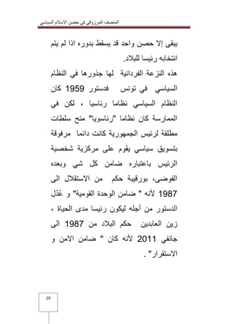 المنصف المرزوقي في حضن الاسلام السياسي 
29 
يبقى إلا حصن واحد قد يسقط بدوره اذا لم يتم 
انتخابه رئيسا للبلاد. 
هذه النزعة الفردانية لها جذورها في النظام 
السياسي في تونس فدستور 0222 كان 
النظام السياسي نظاما رئاسيا ، لكن في 
الممارسة كان نظاما "رئاسويا" منح سلطات 
مطلقة لرئيس الجمهورية كانت دائما مرفوقة 
بتسويق سياسي يقوم على مركزية شخصية 
الرئيس باعتباره ضامن كل شي وبعده 
الفوضى، بورقيبة حكم من الاستقلال الى 
0217 لأنه " ضامن الوحدة القومية" و عُدّل 
الدستور من أجله ليكون رئيسا مدى الحياة ، 
زين العابدين حكم البلاد من 0217 الى 
جانفي 3100 لأنه كان " ضامن الامن و 
الاستقرار" . 
 